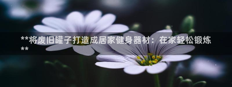 意昂3娱乐网站：**将废旧罐子打造成居家健身器材：在