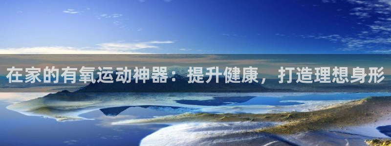 意昂体育3招商电话是多少：在家的有氧运动神器：提升健
