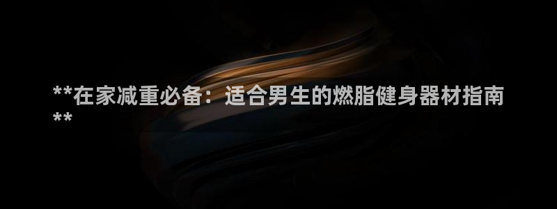 注册意昂3：**在家减重必备：适合男生的燃脂健身器材